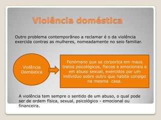 Violência doméstica
Outro problema contemporâneo a reclamar é o da violência
exercida contras as mulheres, nomeadamente no seio familiar.




                         Fenómeno que se corporiza em maus
   Violência          tratos psicológicos, físicos e emocionais e
  Doméstica               em abuso sexual, exercidos por um
                       individuo sobre outro que habita consigo
                                   na mesma casa.


 A violência tem sempre o sentido de um abuso, o qual pode
 ser de ordem física, sexual, psicológico - emocional ou
 financeira.
 