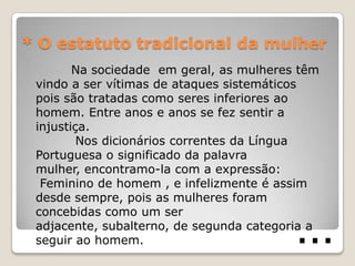 * O estatuto tradicional da mulher
        Na sociedade em geral, as mulheres têm
 vindo a ser vítimas de ataques sistemáticos
 pois são tratadas como seres inferiores ao
 homem. Entre anos e anos se fez sentir a
 injustiça.
         Nos dicionários correntes da Língua
 Portuguesa o significado da palavra
 mulher, encontramo-la com a expressão:
  Feminino de homem , e infelizmente é assim
 desde sempre, pois as mulheres foram


                                          …
 concebidas como um ser
 adjacente, subalterno, de segunda categoria a
 seguir ao homem.
 