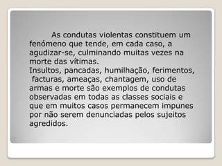 As condutas violentas constituem um
fenómeno que tende, em cada caso, a
agudizar-se, culminando muitas vezes na
morte das vítimas.
Insultos, pancadas, humilhação, ferimentos,
 facturas, ameaças, chantagem, uso de
armas e morte são exemplos de condutas
observadas em todas as classes sociais e
que em muitos casos permanecem impunes
por não serem denunciadas pelos sujeitos
agredidos.
 