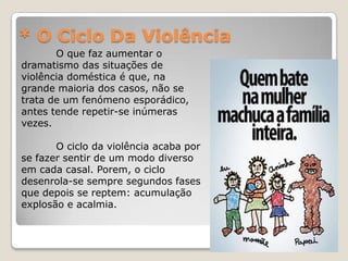* O Ciclo Da Violência
       O que faz aumentar o
dramatismo das situações de
violência doméstica é que, na
grande maioria dos casos, não se
trata de um fenómeno esporádico,
antes tende repetir-se inúmeras
vezes.

       O ciclo da violência acaba por
se fazer sentir de um modo diverso
em cada casal. Porem, o ciclo
desenrola-se sempre segundos fases
que depois se reptem: acumulação
explosão e acalmia.
 
