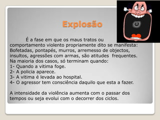 Explosão
        É a fase em que os maus tratos ou
comportamento violento propriamente dito se manifesta:
Bofetadas, pontapés, murros, arremesso de objectos,
insultos, agressões com armas, são atitudes frequentes.
Na maioria dos casos, só terminam quando:
1- Quando a vitima foge.
2- A policia aparece.
3- A vitima é levada ao hospital.
4- O agressor tem consciência daquilo que esta a fazer.

A intensidade da violência aumenta com o passar dos
tempos ou seja evolui com o decorrer dos ciclos.
 