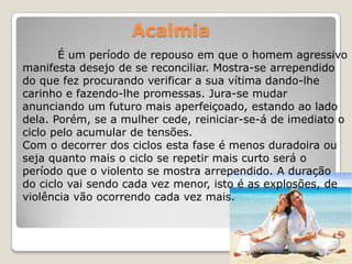 Acalmia
       É um período de repouso em que o homem agressivo
manifesta desejo de se reconciliar. Mostra-se arrependido
do que fez procurando verificar a sua vítima dando-lhe
carinho e fazendo-lhe promessas. Jura-se mudar
anunciando um futuro mais aperfeiçoado, estando ao lado
dela. Porém, se a mulher cede, reiniciar-se-á de imediato o
ciclo pelo acumular de tensões.
Com o decorrer dos ciclos esta fase é menos duradoira ou
seja quanto mais o ciclo se repetir mais curto será o
período que o violento se mostra arrependido. A duração
do ciclo vai sendo cada vez menor, isto é as explosões, de
violência vão ocorrendo cada vez mais.
 