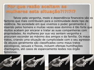 Por que razão aceitam as
 mulheres esta situação?!?!?!?
        Talvez pela vergonha, medo e dependência financeira são os
factores que mais contribuíam para a continuidade deste tipo de
violência. Na sociedade em que vivemos o poder geralmente é
inserido pelos homens e muitas vezes esse domínio é tão forte que
muitos acabam por encarar e tratar as suas companheiras com
propriedades. As mulheres por sua vez sentem vergonha e
procuram esconder ao máximo dos amigos e da família. Os maus
tratos, criando uma situação de cumplicidade com o seu agressor.
Os abusos geralmente são classificados como maus tratos
psicológicos, sexuais e físicos, incluem ofensas humilhações
chantagens, até casos de espancamento lesões nos órgão
femininos.
 