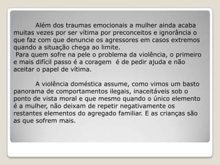 Além dos traumas emocionais a mulher ainda acaba
muitas vezes por ser vítima por preconceitos e ignorância o
que faz com que denuncie os agressores em casos extremos
quando a situação chega ao limite.
 Para quem sofre na pele o problema da violência, o primeiro
e mais difícil passo é a coragem é de pedir ajuda e não
aceitar o papel de vítima.

       A violência doméstica assume, como vimos um basto
panorama de comportamentos ilegais, inaceitáveis sob o
ponto de vista moral e que mesmo quando o único elemento
é a mulher, não deixam de repetir negativamente os
restantes elementos do agregado familiar. E as crianças são
as que sofrem mais.
 
