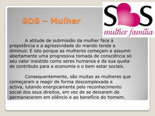 SOS – Mulher

       A atitude de submissão da mulher face à
prepotência e a agressividade do marido tende a
diminuir. E isto porque as mulheres começam a assumir
abertamente uma progressiva tomada de consciência só
seu valor insistido como seres humanos e da sua quota
de contributo para a economia e o bem estar sociais.

        Consequentemente, são muitas as mulheres que
começaram a reagir de forma descomplexada e
activa, lutando energicamente pelo reconhecimento
social dos seus direitos, em vez de se deixarem de
permanecerem em silêncio e ao benefício do homem.
 
