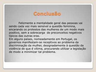 Conclusão
        Felizmente a mentalidade geral das pessoas vai
sendo cada vez mais sensível a questão feminina,
encarando os protestos das mulheres de um modo mais
positivo, sem a sobrecarga de preconceitos negativos
típicos das outras eras.
Em alguns países, nomeadamente em Portugal, os
governos manifestam-se receptivos ao problema da
discriminação da mulher, designadamente à questão da
violência de que é vítima, procurando utilizar a legislação
de modo a minimizar tal problema.
 