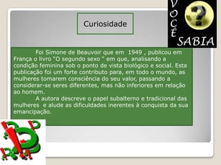 Curiosidade


        Foi Simone de Beauvoir que em 1949 , publicou em
França o livro “O segundo sexo “ em que, analisando a
condição feminina sob o ponto de vista biológico e social. Esta
publicação foi um forte contributo para, em todo o mundo, as
mulheres tomarem consciência do seu valor, passando a
considerar-se seres diferentes, mas não inferiores em relação
ao homem.
        A autora descreve o papel subalterno e tradicional das
mulheres e alude as dificuldades inerentes à conquista da sua
emancipação.
 