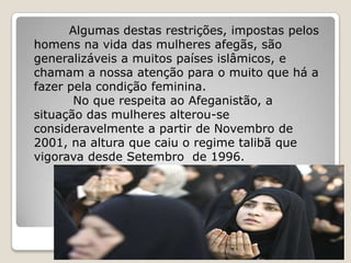 Algumas destas restrições, impostas pelos
homens na vida das mulheres afegãs, são
generalizáveis a muitos países islâmicos, e
chamam a nossa atenção para o muito que há a
fazer pela condição feminina.
       No que respeita ao Afeganistão, a
situação das mulheres alterou-se
consideravelmente a partir de Novembro de
2001, na altura que caiu o regime talibã que
vigorava desde Setembro de 1996.
 