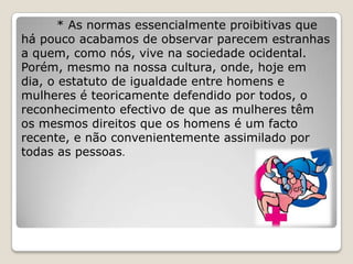 * As normas essencialmente proibitivas que
há pouco acabamos de observar parecem estranhas
a quem, como nós, vive na sociedade ocidental.
Porém, mesmo na nossa cultura, onde, hoje em
dia, o estatuto de igualdade entre homens e
mulheres é teoricamente defendido por todos, o
reconhecimento efectivo de que as mulheres têm
os mesmos direitos que os homens é um facto
recente, e não convenientemente assimilado por
todas as pessoas.
 