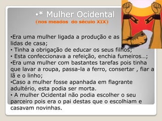 •Era uma mulher ligada a produção e as
lidas de casa;
• Tinha a obrigação de educar os seus filhos;
• Esta confeccionava a refeição, enchia fumeiros…;
•Era uma mulher com bastantes tarefas pois tinha
que lavar a roupa, passa-la a ferro, consertar , fiar a
lã e o linho;
•Caso a mulher fosse apanhada em flagrante
adultério, esta podia ser morta.
• A mulher Ocidental não podia escolher o seu
parceiro pois era o pai destas que o escolhiam e
casavam novinhas.
 