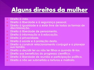  Direito à vida.
 Direito à liberdade e à segurança pessoal.
 Direito à igualdade e a estar livre de todas as formas de
discriminação.
 Direito à liberdade de pensamento.
 Direito à informação e à educação.
 Direito à privacidade.
 Direito à saúde e à proteção desta.
 Direito a construir relacionamento conjugal e a planejar
sua família.
 Direito a decidir ter ou não ter filhos e quando tê-los.
 Direito aos benefícios do progresso científico.
 Direito à liberdade de reunião e participação política.
 Direito a não ser submetida a torturas e maltrato.
 