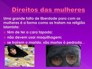 Uma grande falta de liberdade para com as
mulheres é a forma como as tratam na religião
islamista:
 têm de ter a cara tapada;
 não devem usar maquilhagem;
 se traírem o marido, são mortas à pedrada...
 