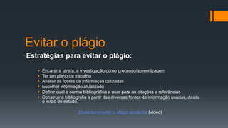 Evitar o plágio
Estratégias para evitar o plágio:
 Encarar a tarefa, a investigação como processo/aprendizagem
 Ter um plano de trabalho
 Avaliar as fontes de informação utilizadas
 Escolher informação atualizada
 Definir qual a norma bibliográfica a usar para as citações e referências
 Construir a bibliografia a partir das diversas fontes de informação usadas, desde
o início do estudo.
Dicas para evitar o plágio acidental [vídeo]
 