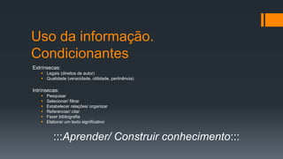 Uso da informação.
Condicionantes
Extrínsecas:
 Legais (direitos de autor)
 Qualidade (veracidade, utilidade, pertinência)
Intrínsecas:
 Pesquisar
 Selecionar/ filtrar
 Estabelecer relações/ organizar
 Referenciar/ citar
 Fazer bibliografia
 Elaborar um texto significativo
:::Aprender/ Construir conhecimento:::
 