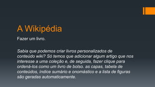A Wikipédia
Fazer um livro.
Sabia que podemos criar livros personalizados de
conteúdo wiki? Só temos que adicionar algum artigo que nos
interesse a uma coleção e, de seguida, fazer clique para
ordená-los como um livro de bolso. as capas, tabela de
conteúdos, índice sumário e onomástico e a lista de figuras
são geradas automaticamente.
 