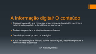 A Informação digital/ O conteúdo
 Qualquer conteúdo que possa ser armazenado ou transferido, servindo a
determinado propósito e de utilidade ao ser humano
 Tudo o que permite a aquisição de conhecimento
 O mais importante produto da era digital
 A sua representação e formato sofrem modificações, visando responder a
necessidades específicas
:::A matéria prima:::
 