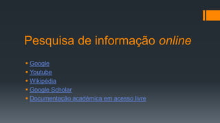 Pesquisa de informação online
 Google
 Youtube
 Wikipédia
 Google Scholar
 Documentação académica em acesso livre
 