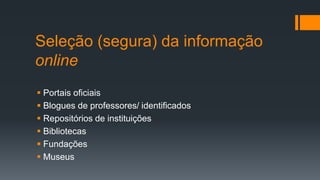 Seleção (segura) da informação
online
 Portais oficiais
 Blogues de professores/ identificados
 Repositórios de instituições
 Bibliotecas
 Fundações
 Museus
 