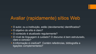 Avaliar (rapidamente) sítios Web
 O autor, ou a instituição, estão (devidamente) identificados?
 O objetivo do sítio é claro?
 O conteúdo é atualizado regularmente?
 O nível de linguagem é cuidado? O discurso é bem estruturado,
claro e conciso?
 A informação é credível? Contém referências, bibliografia e
ligações complementares?
 