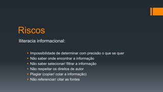 Riscos
Iliteracia informacional:
 Impossibilidade de determinar com precisão o que se quer
 Não saber onde encontrar a informação
 Não saber selecionar/ filtrar a informação
 Não respeitar os direitos de autor
 Plagiar (copiar/ colar a informação)
 Não referenciar/ citar as fontes
 