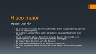 Risco maior
O plágio. Quando:
 Se apresenta um trabalho de outrem, alterando a ordem ou alguns termos, como se
fosse um trabalho próprio;
 Se compra ou utiliza um texto escrito por outrem e se apresenta como se fosse
original;
 Se faz copiar/colar a textos de um livro, artigo ou da web, introduzindo-os no
trabalho próprio, sem citar e identificar a fonte de informação;
 Se utilizam ideias de outrem sem citar de quem;
 Se parafraseiam as palavras de um autor sem o mencionar;
 Se usam as palavras, ideias e trabalho de outros dando a impressão de que são
seus.
 