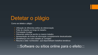 Detetar o plágio
Como se deteta o plágio:
 Utilização de diferentes estilos de referenciação
 Falta de citações ao longo do trabalho
 Formatação invulgar
 Diferentes estilos de escrita no mesmo trabalho
 Apresentação de fontes de informação completamente desatualizadas
 Semelhança com outro trabalho já ”corrigido”
 Recurso a sites “conhecidos”, que disponibilizam trabalhos temáticos
:::Software ou sítios online para o efeito:::
 
