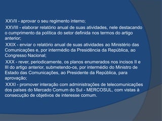 XXVII - aprovar o seu regimento interno;
XXVIII - elaborar relatório anual de suas atividades, nele destacando
o cumprimento da política do setor definida nos termos do artigo
anterior;
XXIX - enviar o relatório anual de suas atividades ao Ministério das
Comunicações e, por intermédio da Presidência da República, ao
Congresso Nacional;
XXX - rever, periodicamente, os planos enumerados nos incisos II e
III do artigo anterior, submetendo-os, por intermédio do Ministro de
Estado das Comunicações, ao Presidente da República, para
aprovação;
XXXI - promover interação com administrações de telecomunicações
dos países do Mercado Comum do Sul - MERCOSUL, com vistas à
consecução de objetivos de interesse comum.
 