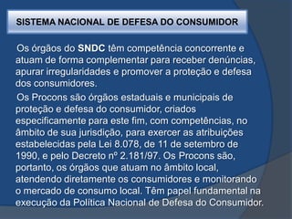 SISTEMA NACIONAL DE DEFESA DO CONSUMIDOR
Os órgãos do SNDC têm competência concorrente e
atuam de forma complementar para receber denúncias,
apurar irregularidades e promover a proteção e defesa
dos consumidores.
Os Procons são órgãos estaduais e municipais de
proteção e defesa do consumidor, criados
especificamente para este fim, com competências, no
âmbito de sua jurisdição, para exercer as atribuições
estabelecidas pela Lei 8.078, de 11 de setembro de
1990, e pelo Decreto nº 2.181/97. Os Procons são,
portanto, os órgãos que atuam no âmbito local,
atendendo diretamente os consumidores e monitorando
o mercado de consumo local. Têm papel fundamental na
execução da Política Nacional de Defesa do Consumidor.
 