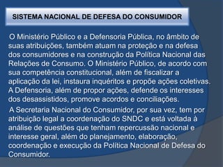 SISTEMA NACIONAL DE DEFESA DO CONSUMIDOR
O Ministério Público e a Defensoria Pública, no âmbito de
suas atribuições, também atuam na proteção e na defesa
dos consumidores e na construção da Política Nacional das
Relações de Consumo. O Ministério Público, de acordo com
sua competência constitucional, além de fiscalizar a
aplicação da lei, instaura inquéritos e propõe ações coletivas.
A Defensoria, além de propor ações, defende os interesses
dos desassistidos, promove acordos e conciliações.
A Secretaria Nacional do Consumidor, por sua vez, tem por
atribuição legal a coordenação do SNDC e está voltada à
análise de questões que tenham repercussão nacional e
interesse geral, além do planejamento, elaboração,
coordenação e execução da Política Nacional de Defesa do
Consumidor.
 
