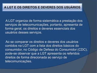A LGT E OS DIREITOS E DEVERES DOS USUÁRIOS
A LGT organiza de forma sistemática a prestação dos
serviços de telecomunicações, portanto, apresenta de
forma geral, os direitos e deveres essenciais dos
usuários desses serviços.
Ao se comparar os direitos e deveres dos usuários
contidos na LGT com a lista dos direitos básicos do
consumidor, no Código de Defesa do Consumidor (CDC),
pode-se observar que a LGT apresenta os referidos
direitos de forma direcionada ao serviço de
telecomunicações.
 