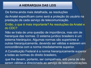 De forma ainda mais detalhada, as resoluções
da Anatel especificam como será a proteção do usuário na
prestação de cada serviço de telecomunicação.
Então, o que é mais importante? As resoluções da Anatel e
do CDC?
Não se trata de uma questão de importância, mas sim de
hierarquia das normas. O sistema jurídico brasileiro é um
sistema hierárquico. Algumas normas são superiores a
outras hierarquicamente, devendo ser válidas e estarem em
concordância com a norma imediatamente superior.
A Constituição Federal é a norma hierarquicamente superior
a todas as normas do direito brasileiro,
que lhe devem, portanto, ser compatíveis, sob pena de não
serem válidas.a direcionada ao serviço de telecomunicações.
A HIERARQUIA DAS LEIS
 
