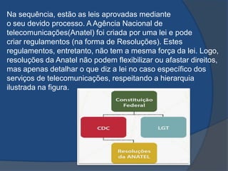 Na sequência, estão as leis aprovadas mediante
o seu devido processo. A Agência Nacional de
telecomunicações(Anatel) foi criada por uma lei e pode
criar regulamentos (na forma de Resoluções). Estes
regulamentos, entretanto, não tem a mesma força da lei. Logo,
resoluções da Anatel não podem flexibilizar ou afastar direitos,
mas apenas detalhar o que diz a lei no caso específico dos
serviços de telecomunicações, respeitando a hierarquia
ilustrada na figura.
 