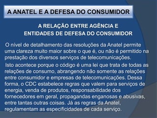 A ANATEL E A DEFESA DO CONSUMIDOR
A RELAÇÃO ENTRE AGÊNCIA E
ENTIDADES DE DEFESA DO CONSUMIDOR
O nível de detalhamento das resoluções da Anatel permite
uma clareza muito maior sobre o que é, ou não é permitido na
prestação dos diversos serviços de telecomunicações.
Isto acontece porque o código é uma lei que trata de todas as
relações de consumo, abrangendo não somente as relações
entre consumidor e empresas de telecomunicações. Dessa
forma, o CDC estabelece regras que valem para serviços de
energia, venda de produtos, responsabilidade dos
fornecedores em geral, propagandas enganosas e abusivas,
entre tantas outras coisas. Já as regras da Anatel,
regulamentam as especificidades de cada serviço.
 