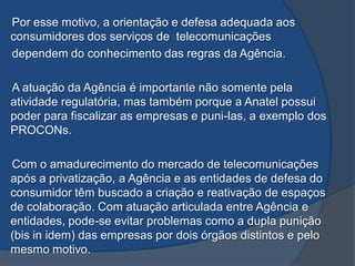 Por esse motivo, a orientação e defesa adequada aos
consumidores dos serviços de telecomunicações
dependem do conhecimento das regras da Agência.
A atuação da Agência é importante não somente pela
atividade regulatória, mas também porque a Anatel possui
poder para fiscalizar as empresas e puni-las, a exemplo dos
PROCONs.
Com o amadurecimento do mercado de telecomunicações
após a privatização, a Agência e as entidades de defesa do
consumidor têm buscado a criação e reativação de espaços
de colaboração. Com atuação articulada entre Agência e
entidades, pode-se evitar problemas como a dupla punição
(bis in idem) das empresas por dois órgãos distintos e pelo
mesmo motivo.
 