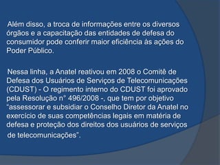 Além disso, a troca de informações entre os diversos
órgãos e a capacitação das entidades de defesa do
consumidor pode conferir maior eficiência às ações do
Poder Público.
Nessa linha, a Anatel reativou em 2008 o Comitê de
Defesa dos Usuários de Serviços de Telecomunicações
(CDUST) - O regimento interno do CDUST foi aprovado
pela Resolução n° 496/2008 -, que tem por objetivo
“assessorar e subsidiar o Conselho Diretor da Anatel no
exercício de suas competências legais em matéria de
defesa e proteção dos direitos dos usuários de serviços
de telecomunicações”.
 