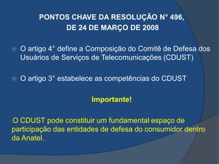 PONTOS CHAVE DA RESOLUÇÃO N° 496,
DE 24 DE MARÇO DE 2008
 O artigo 4° define a Composição do Comitê de Defesa dos
Usuários de Serviços de Telecomunicações (CDUST)
 O artigo 3° estabelece as competências do CDUST
Importante!
O CDUST pode constituir um fundamental espaço de
participação das entidades de defesa do consumidor dentro
da Anatel.
 