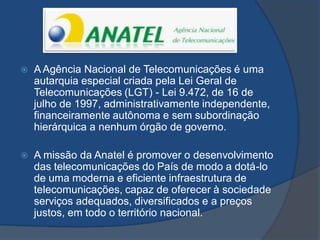  A Agência Nacional de Telecomunicações é uma
autarquia especial criada pela Lei Geral de
Telecomunicações (LGT) - Lei 9.472, de 16 de
julho de 1997, administrativamente independente,
financeiramente autônoma e sem subordinação
hierárquica a nenhum órgão de governo.
 A missão da Anatel é promover o desenvolvimento
das telecomunicações do País de modo a dotá-lo
de uma moderna e eficiente infraestrutura de
telecomunicações, capaz de oferecer à sociedade
serviços adequados, diversificados e a preços
justos, em todo o território nacional.
 
