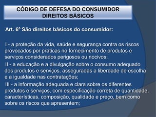CÓDIGO DE DEFESA DO CONSUMIDOR
DIREITOS BÁSICOS
Art. 6º São direitos básicos do consumidor:
I - a proteção da vida, saúde e segurança contra os riscos
provocados por práticas no fornecimento de produtos e
serviços considerados perigosos ou nocivos;
II - a educação e a divulgação sobre o consumo adequado
dos produtos e serviços, asseguradas a liberdade de escolha
e a igualdade nas contratações;
III - a informação adequada e clara sobre os diferentes
produtos e serviços, com especificação correta de quantidade,
características, composição, qualidade e preço, bem como
sobre os riscos que apresentem;
 