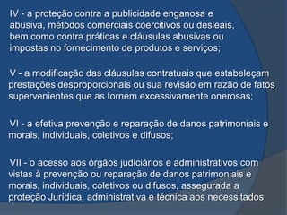 IV - a proteção contra a publicidade enganosa e
abusiva, métodos comerciais coercitivos ou desleais,
bem como contra práticas e cláusulas abusivas ou
impostas no fornecimento de produtos e serviços;
V - a modificação das cláusulas contratuais que estabeleçam
prestações desproporcionais ou sua revisão em razão de fatos
supervenientes que as tornem excessivamente onerosas;
VI - a efetiva prevenção e reparação de danos patrimoniais e
morais, individuais, coletivos e difusos;
VII - o acesso aos órgãos judiciários e administrativos com
vistas à prevenção ou reparação de danos patrimoniais e
morais, individuais, coletivos ou difusos, assegurada a
proteção Jurídica, administrativa e técnica aos necessitados;
 