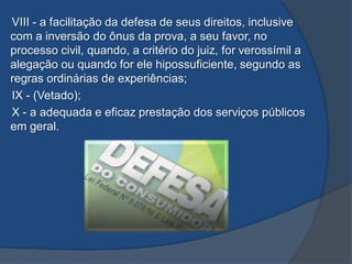 VIII - a facilitação da defesa de seus direitos, inclusive
com a inversão do ônus da prova, a seu favor, no
processo civil, quando, a critério do juiz, for verossímil a
alegação ou quando for ele hipossuficiente, segundo as
regras ordinárias de experiências;
IX - (Vetado);
X - a adequada e eficaz prestação dos serviços públicos
em geral.
 