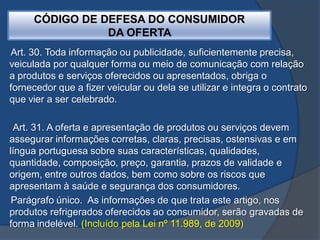 Art. 30. Toda informação ou publicidade, suficientemente precisa,
veiculada por qualquer forma ou meio de comunicação com relação
a produtos e serviços oferecidos ou apresentados, obriga o
fornecedor que a fizer veicular ou dela se utilizar e integra o contrato
que vier a ser celebrado.
Art. 31. A oferta e apresentação de produtos ou serviços devem
assegurar informações corretas, claras, precisas, ostensivas e em
língua portuguesa sobre suas características, qualidades,
quantidade, composição, preço, garantia, prazos de validade e
origem, entre outros dados, bem como sobre os riscos que
apresentam à saúde e segurança dos consumidores.
Parágrafo único. As informações de que trata este artigo, nos
produtos refrigerados oferecidos ao consumidor, serão gravadas de
forma indelével. (Incluído pela Lei nº 11.989, de 2009)
CÓDIGO DE DEFESA DO CONSUMIDOR
DA OFERTA
 