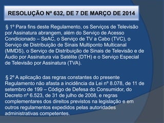 RESOLUÇÃO Nº 632, DE 7 DE MARÇO DE 2014
§ 1º Para fins deste Regulamento, os Serviços de Televisão
por Assinatura abrangem, além do Serviço de Acesso
Condicionado – SeAC, o Serviço de TV a Cabo (TVC), o
Serviço de Distribuição de Sinais Multiponto Multicanal
(MMDS), o Serviço de Distribuição de Sinais de Televisão e de
Áudio por Assinatura via Satélite (DTH) e o Serviço Especial
de Televisão por Assinatura (TVA).
§ 2º A aplicação das regras constantes do presente
Regulamento não afasta a incidência da Lei nº 8.078, de 11 de
setembro de 199 – Código de Defesa do Consumidor, do
Decreto nº 6.523, de 31 de julho de 2008, e regras
complementares dos direitos previstos na legislação e em
outros regulamentos expedidos pelas autoridades
administrativas competentes.
 