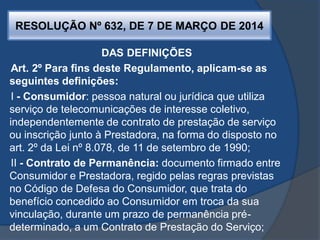 RESOLUÇÃO Nº 632, DE 7 DE MARÇO DE 2014
DAS DEFINIÇÕES
Art. 2º Para fins deste Regulamento, aplicam-se as
seguintes definições:
I - Consumidor: pessoa natural ou jurídica que utiliza
serviço de telecomunicações de interesse coletivo,
independentemente de contrato de prestação de serviço
ou inscrição junto à Prestadora, na forma do disposto no
art. 2º da Lei nº 8.078, de 11 de setembro de 1990;
II - Contrato de Permanência: documento firmado entre
Consumidor e Prestadora, regido pelas regras previstas
no Código de Defesa do Consumidor, que trata do
benefício concedido ao Consumidor em troca da sua
vinculação, durante um prazo de permanência pré-
determinado, a um Contrato de Prestação do Serviço;
 