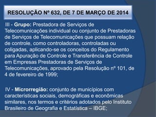 RESOLUÇÃO Nº 632, DE 7 DE MARÇO DE 2014
III - Grupo: Prestadora de Serviços de
Telecomunicações individual ou conjunto de Prestadoras
de Serviços de Telecomunicações que possuam relação
de controle, como controladoras, controladas ou
coligadas, aplicando-se os conceitos do Regulamento
para Apuração de Controle e Transferência de Controle
em Empresas Prestadoras de Serviços de
Telecomunicações, aprovado pela Resolução nº 101, de
4 de fevereiro de 1999;
IV - Microrregião: conjunto de municípios com
características sociais, demográficas e econômicas
similares, nos termos e critérios adotados pelo Instituto
Brasileiro de Geografia e Estatística – IBGE;
 
