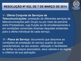 RESOLUÇÃO Nº 632, DE 7 DE MARÇO DE 2014
V - Oferta Conjunta de Serviços de
Telecomunicações: prestação de diferentes serviços de
telecomunicações pelo Grupo ou por meio de parceria
entre Prestadoras, cuja fruição se dá simultaneamente e
em condições comerciais diversas daquelas existentes
para a oferta individual de cada serviço;
VI - Plano de Serviço: documento que descreve as
condições de prestação do serviço quanto às suas
características, ao seu acesso, utilização e facilidades,
as tarifas ou preços associados, seus valores e as regras
e critérios de sua aplicação;
 