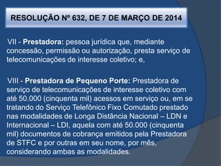RESOLUÇÃO Nº 632, DE 7 DE MARÇO DE 2014
VII - Prestadora: pessoa jurídica que, mediante
concessão, permissão ou autorização, presta serviço de
telecomunicações de interesse coletivo; e,
VIII - Prestadora de Pequeno Porte: Prestadora de
serviço de telecomunicações de interesse coletivo com
até 50.000 (cinquenta mil) acessos em serviço ou, em se
tratando do Serviço Telefônico Fixo Comutado prestado
nas modalidades de Longa Distância Nacional – LDN e
Internacional – LDI, aquela com até 50.000 (cinquenta
mil) documentos de cobrança emitidos pela Prestadora
de STFC e por outras em seu nome, por mês,
considerando ambas as modalidades.
 