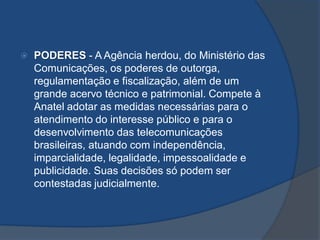  PODERES - A Agência herdou, do Ministério das
Comunicações, os poderes de outorga,
regulamentação e fiscalização, além de um
grande acervo técnico e patrimonial. Compete à
Anatel adotar as medidas necessárias para o
atendimento do interesse público e para o
desenvolvimento das telecomunicações
brasileiras, atuando com independência,
imparcialidade, legalidade, impessoalidade e
publicidade. Suas decisões só podem ser
contestadas judicialmente.
 