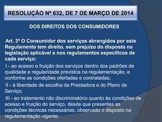 RESOLUÇÃO Nº 632, DE 7 DE MARÇO DE 2014
DOS DIREITOS DOS CONSUMIDORES
Art. 3º O Consumidor dos serviços abrangidos por este
Regulamento tem direito, sem prejuízo do disposto na
legislação aplicável e nos regulamentos específicos de
cada serviço:
I - ao acesso e fruição dos serviços dentro dos padrões de
qualidade e regularidade previstos na regulamentação, e
conforme as condições ofertadas e contratadas;
II - à liberdade de escolha da Prestadora e do Plano de
Serviço;
III - ao tratamento não discriminatório quanto às condições de
acesso e fruição do serviço, desde que presentes as
condições técnicas necessárias, observado o disposto na
regulamentação vigente;
 