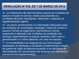 RESOLUÇÃO Nº 632, DE 7 DE MARÇO DE 2014
III - ao tratamento não discriminatório quanto às condições de
acesso e fruição do serviço, desde que presentes as
condições técnicas necessárias, observado o disposto na
regulamentação vigente;
IV - ao prévio conhecimento e à informação adequada sobre
as condições de contratação, prestação, meios de contato e
suporte, formas de pagamento, permanência mínima,
suspensão e alteração das condições de prestação dos
serviços, especialmente os preços cobrados, bem como a
periodicidade e o índice aplicável, em caso de reajuste;
V - à inviolabilidade e ao segredo de sua comunicação,
respeitadas as hipóteses e condições constitucionais e legais
de quebra de sigilo de telecomunicações e as atividades de
intermediação da comunicação das pessoas com deficiência,
nos termos da regulamentação;
 