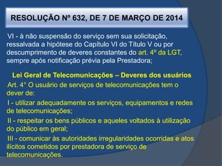 RESOLUÇÃO Nº 632, DE 7 DE MARÇO DE 2014
VI - à não suspensão do serviço sem sua solicitação,
ressalvada a hipótese do Capítulo VI do Título V ou por
descumprimento de deveres constantes do art. 4º da LGT,
sempre após notificação prévia pela Prestadora;
Lei Geral de Telecomunicações – Deveres dos usuários
Art. 4° O usuário de serviços de telecomunicações tem o
dever de:
I - utilizar adequadamente os serviços, equipamentos e redes
de telecomunicações;
II - respeitar os bens públicos e aqueles voltados à utilização
do público em geral;
III - comunicar às autoridades irregularidades ocorridas e atos
ilícitos cometidos por prestadora de serviço de
telecomunicações.
 